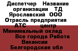 Диспетчер › Название организации ­ ТД Ярославский, ООО › Отрасль предприятия ­ АТС, call-центр › Минимальный оклад ­ 22 000 - Все города Работа » Вакансии   . Белгородская обл.